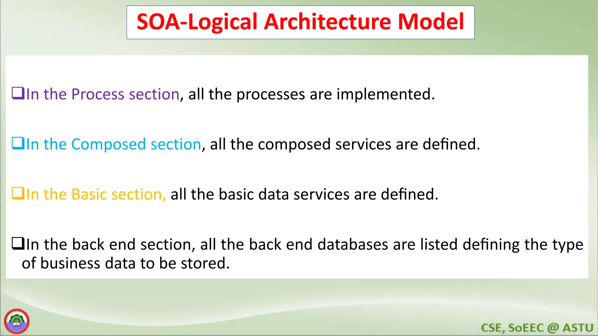 SOA-Logical Architecture Model In the Process section, all the processes are implemented. In the Composed section, all the composed services are deﬁned. In the Basic section, all the basic data services are deﬁned. In the back end section, all the back end databases are listed deﬁning the type of business data to be stored. 