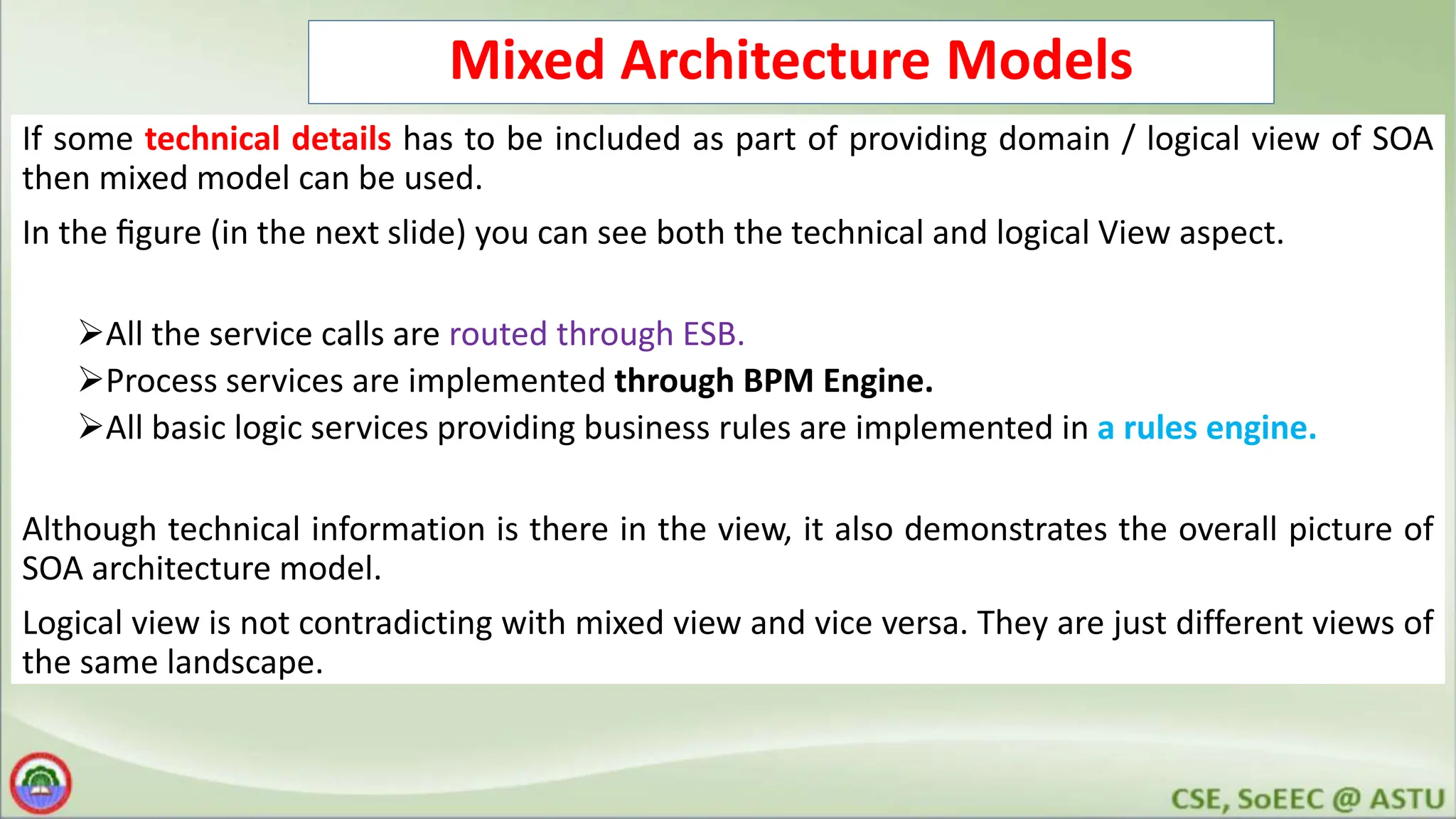 Mixed Architecture Models If some technical details has to be included as part of providing domain / logical view of SOA then mixed model can be used. In the ﬁgure (in the next slide) you can see both the technical and logical View aspect. All the service calls are routed through ESB. Process services are implemented through BPM Engine. All basic logic services providing business rules are implemented in a rules engine. Although technical information is there in the view, it also demonstrates the overall picture of SOA architecture model. Logical view is not contradicting with mixed view and vice versa. They are just different views of the same landscape. 