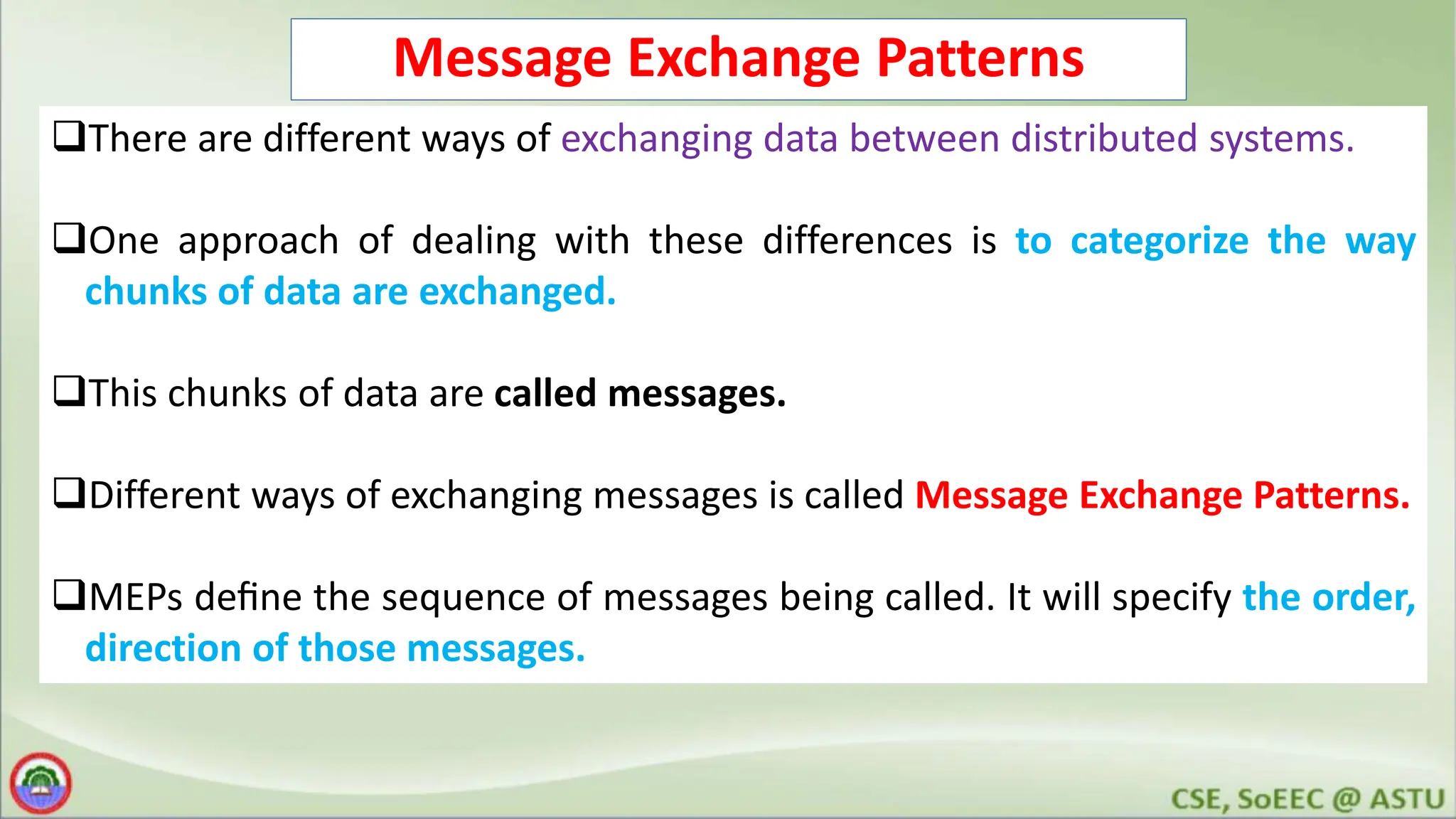 Message Exchange Patterns There are different ways of exchanging data between distributed systems. One approach of dealing with these differences is to categorize the way chunks of data are exchanged. This chunks of data are called messages. Different ways of exchanging messages is called Message Exchange Patterns. MEPs deﬁne the sequence of messages being called. It will specify the order, direction of those messages. 