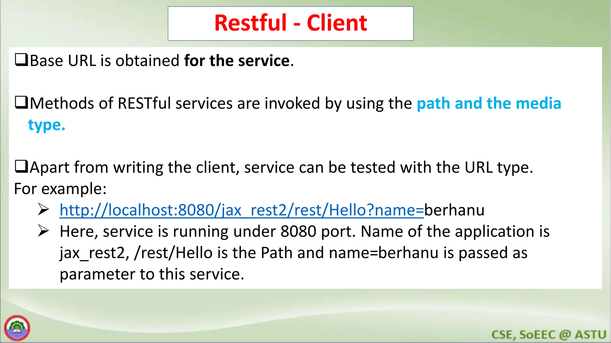 Restful - Client Base URL is obtained for the service. Methods of RESTful services are invoked by using the path and the media type. Apart from writing the client, service can be tested with the URL type. For example:  http://localhost:8080/jax_rest2/rest/Hello?name=berhanu  Here, service is running under 8080 port. Name of the application is jax_rest2, /rest/Hello is the Path and name=berhanu is passed as parameter to this service. 
