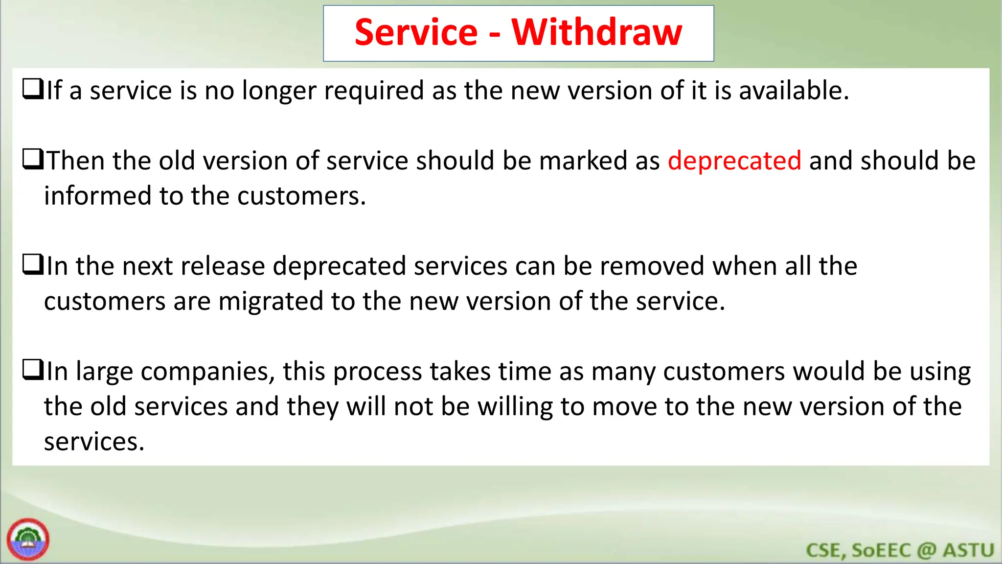 Service - Withdraw If a service is no longer required as the new version of it is available. Then the old version of service should be marked as deprecated and should be informed to the customers. In the next release deprecated services can be removed when all the customers are migrated to the new version of the service. In large companies, this process takes time as many customers would be using the old services and they will not be willing to move to the new version of the services. 