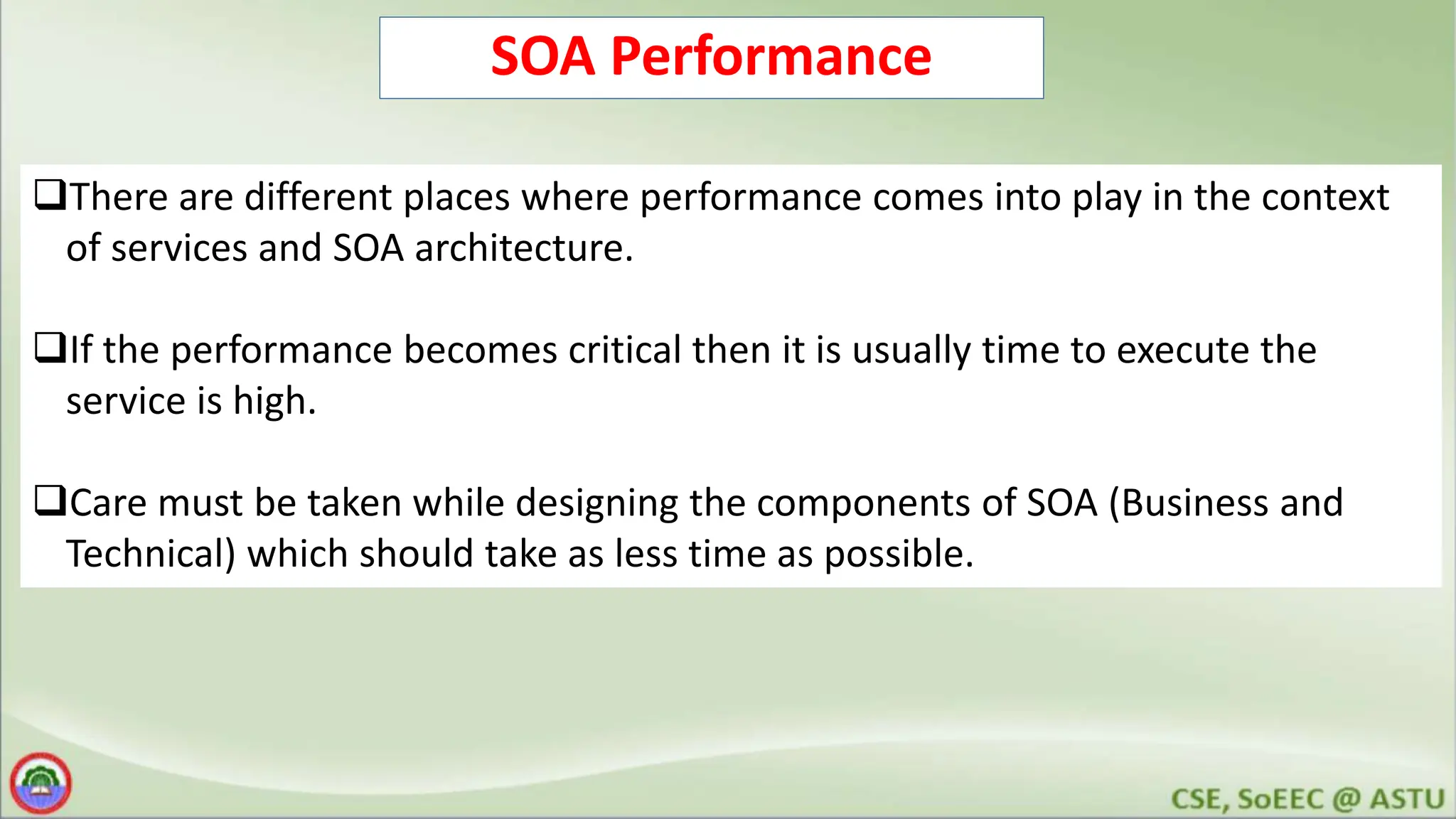SOA Performance There are different places where performance comes into play in the context of services and SOA architecture. If the performance becomes critical then it is usually time to execute the service is high. Care must be taken while designing the components of SOA (Business and Technical) which should take as less time as possible. 