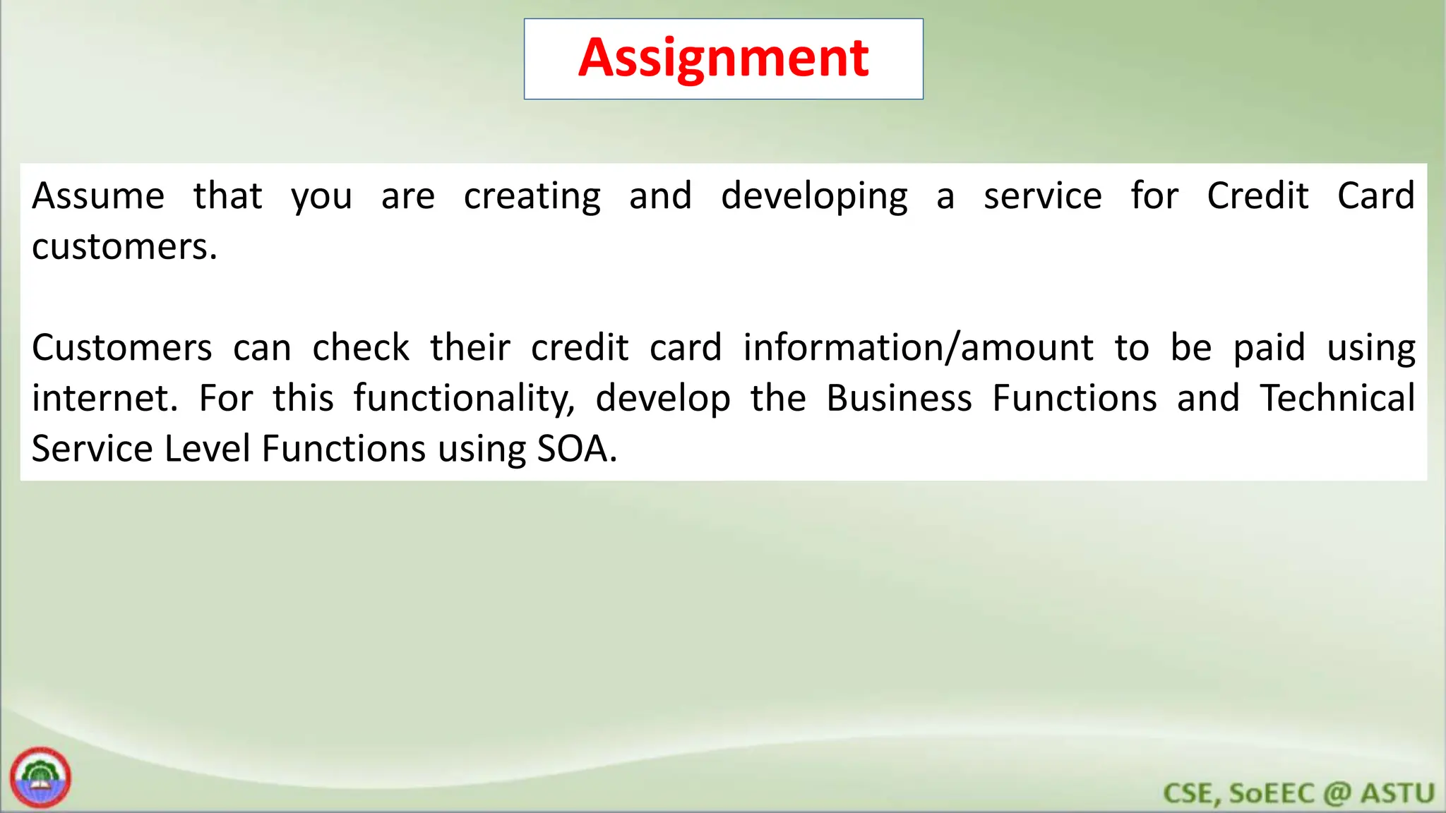 Assignment Assume that you are creating and developing a service for Credit Card customers. Customers can check their credit card information/amount to be paid using internet. For this functionality, develop the Business Functions and Technical Service Level Functions using SOA. 