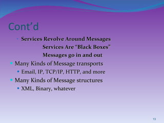 Cont’d Services Revolve Around Messages Services Are “Black Boxes” Messages go in and out Many Kinds of Message transports Email, IP, TCP/IP, HTTP, and more Many Kinds of Message structures XML, Binary, whatever 
