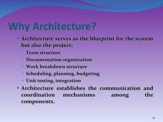 Why Architecture? Architecture serves as the blueprint for the system but also the project: Team structure Documentation organization Work breakdown structure Scheduling, planning, budgeting Unit testing, integration Architecture establishes the communication and coordination mechanisms  among  the components. 