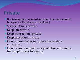 Private If a transaction is involved then the data should be save on Database at backend Service Data is private  Keep DB private Keep transactions private Keep exceptions private Don’t share classes or other internal data structures Don’t share too much – or you’ll lose autonomy (or tempt others to lose it) 