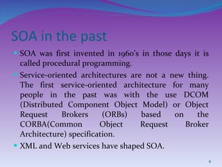 SOA in the past SOA was first invented in 1960’s in those days it is called procedural programming. Service-oriented architectures are not a new thing. The first service-oriented architecture for many people in the past was with the use DCOM (Distributed Component Object Model) or Object Request Brokers (ORBs) based on the CORBA(Common Object Request Broker Architecture) specification. XML and Web services have shaped SOA. 