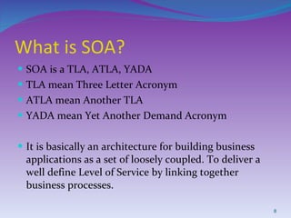 What is SOA? SOA is a TLA, ATLA, YADA TLA mean Three Letter Acronym ATLA mean Another TLA YADA mean Yet Another Demand Acronym It is basically an architecture for building business applications as a set of loosely coupled. To deliver a well define Level of Service by linking together business processes. 