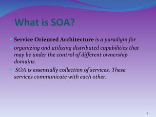 What is SOA? Service Oriented Architecture  is a paradigm for  organizing and utilizing distributed capabilities that may be under the control of different ownership domains. SOA is essentially collection of services. These services communicate with each other. 