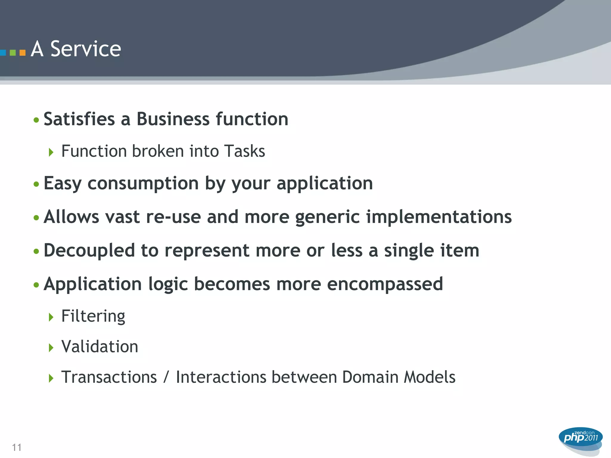 A Service


     • Satisfies a Business function
       Function broken into Tasks

     • Easy consumption by your application
     • Allows vast re-use and more generic implementations
     • Decoupled to represent more or less a single item
     • Application logic becomes more encompassed
       Filtering

       Validation

       Transactions / Interactions between Domain Models



11
 