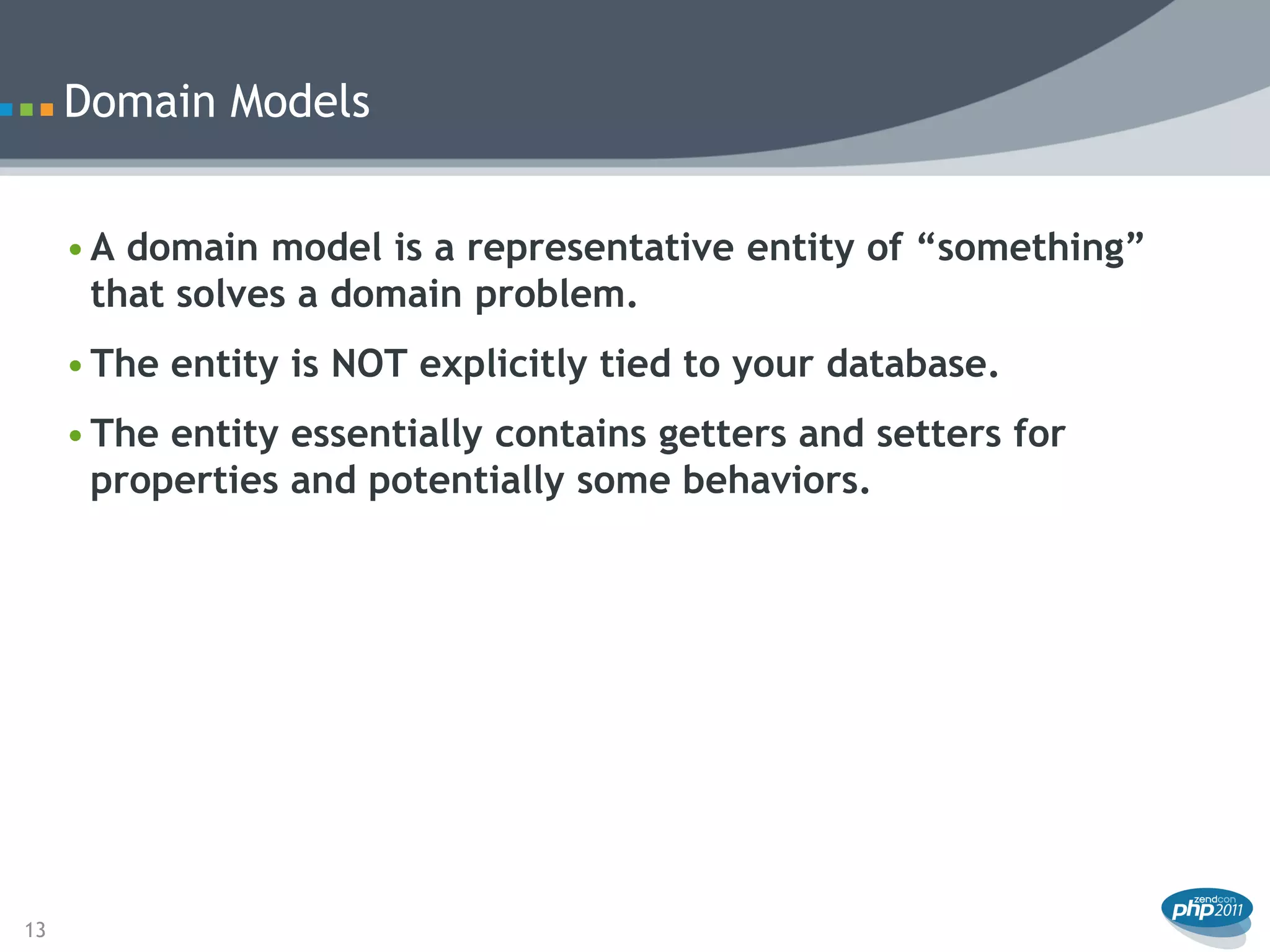 Domain Models


     • A domain model is a representative entity of “something”
       that solves a domain problem.
     • The entity is NOT explicitly tied to your database.
     • The entity essentially contains getters and setters for
       properties and potentially some behaviors.




13
 
