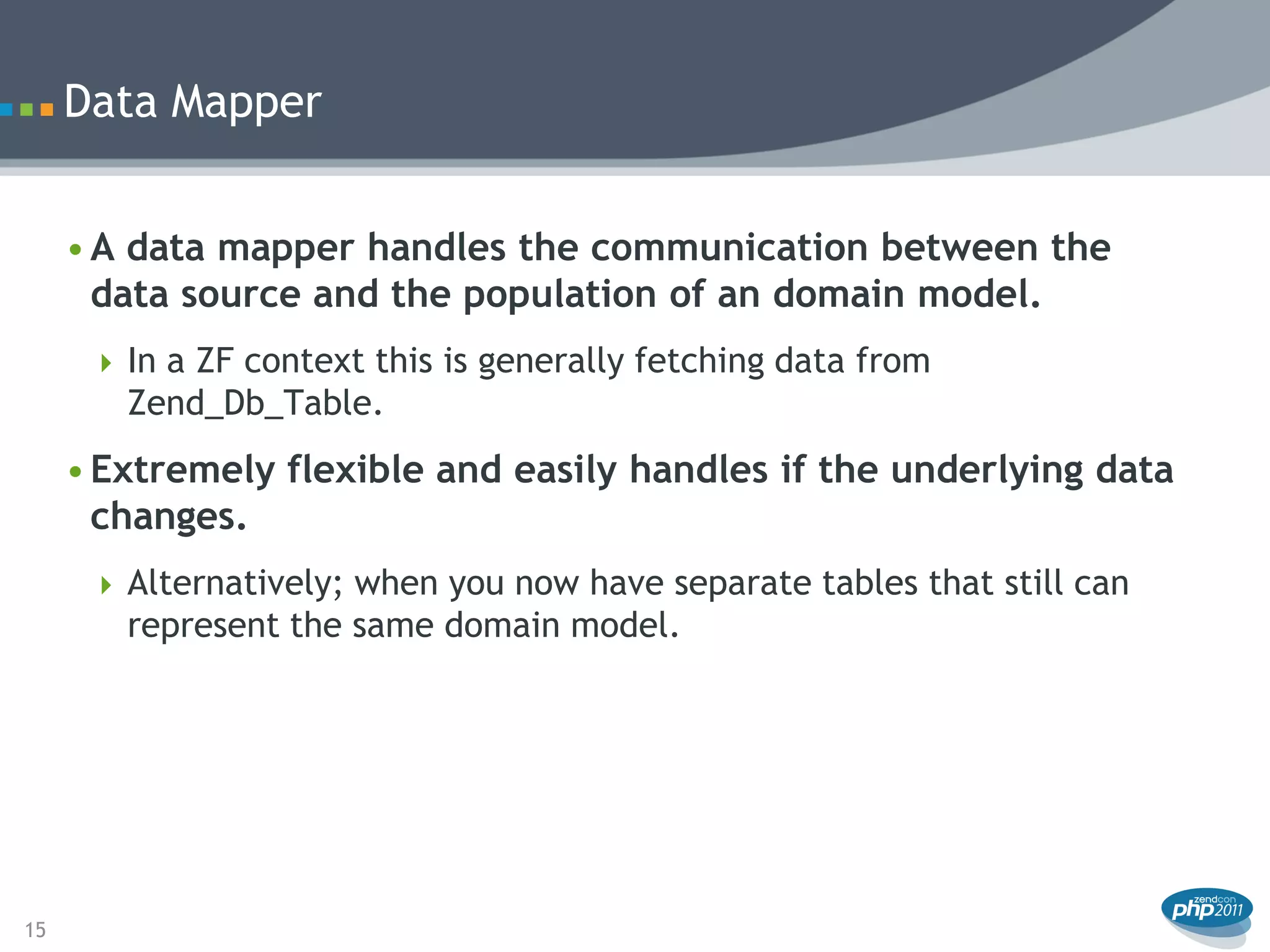 Data Mapper


     • A data mapper handles the communication between the
       data source and the population of an domain model.
       In a ZF context this is generally fetching data from
        Zend_Db_Table.
     • Extremely flexible and easily handles if the underlying data
       changes.
       Alternatively; when you now have separate tables that still can
        represent the same domain model.




15
 