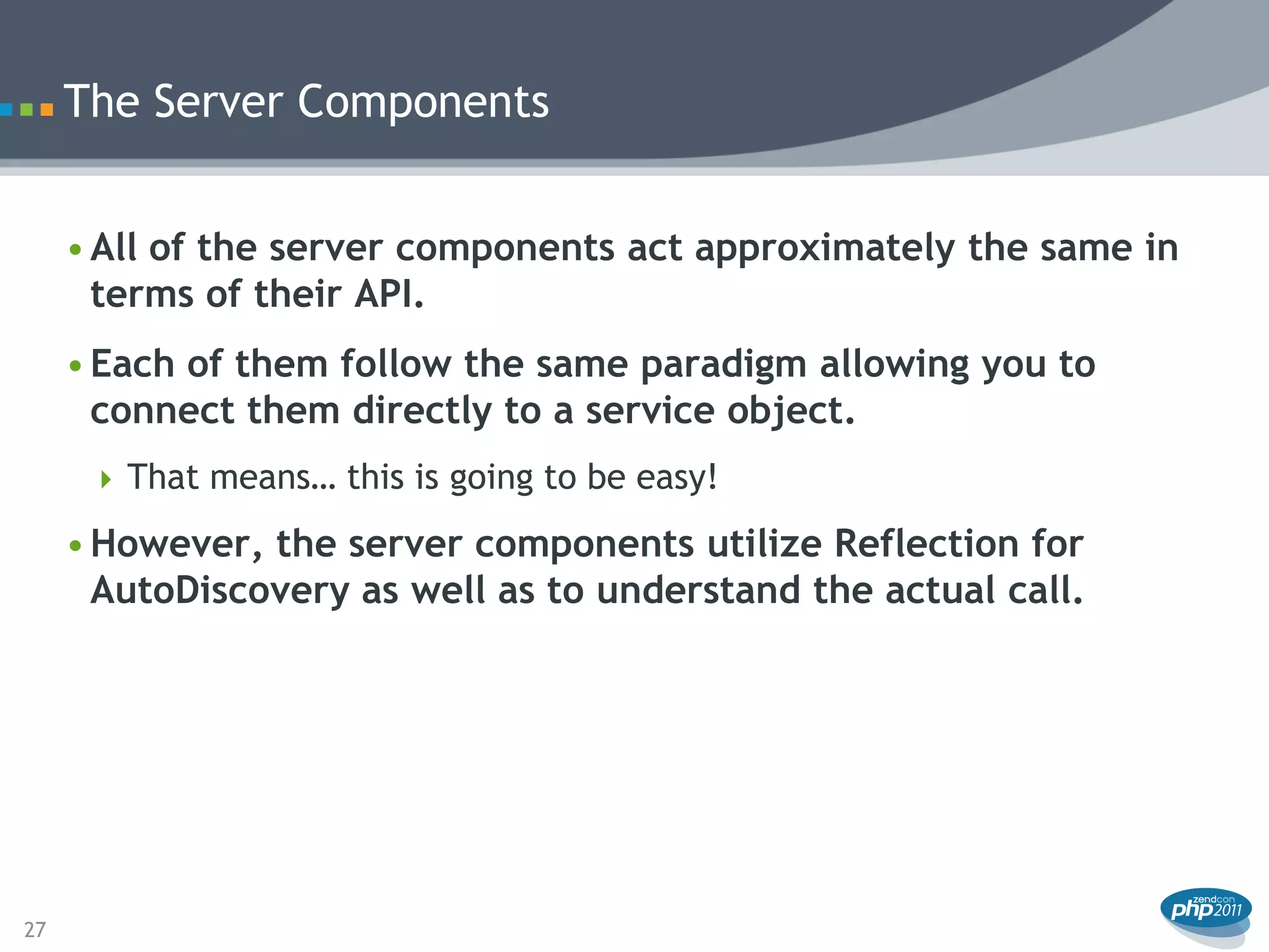The Server Components


     • All of the server components act approximately the same in
       terms of their API.
     • Each of them follow the same paradigm allowing you to
       connect them directly to a service object.
       That means… this is going to be easy!

     • However, the server components utilize Reflection for
       AutoDiscovery as well as to understand the actual call.




27
 