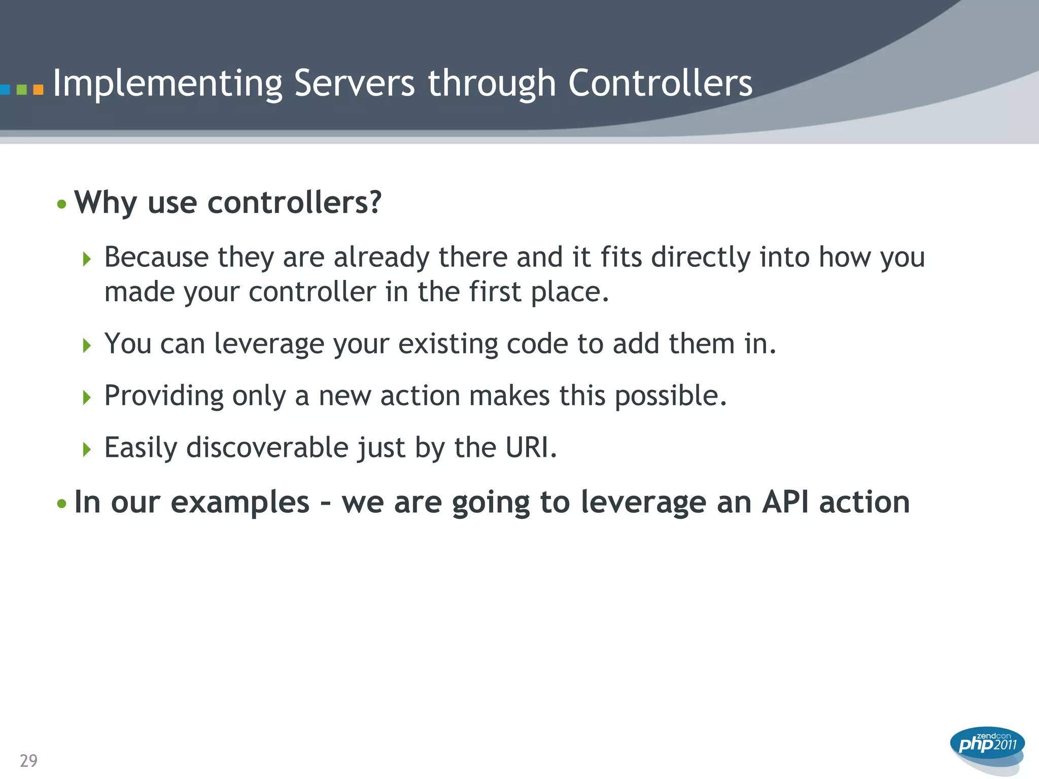 Implementing Servers through Controllers


     • Why use controllers?
       Because they are already there and it fits directly into how you
        made your controller in the first place.
       You can leverage your existing code to add them in.

       Providing only a new action makes this possible.

       Easily discoverable just by the URI.

     • In our examples – we are going to leverage an API action




29
 
