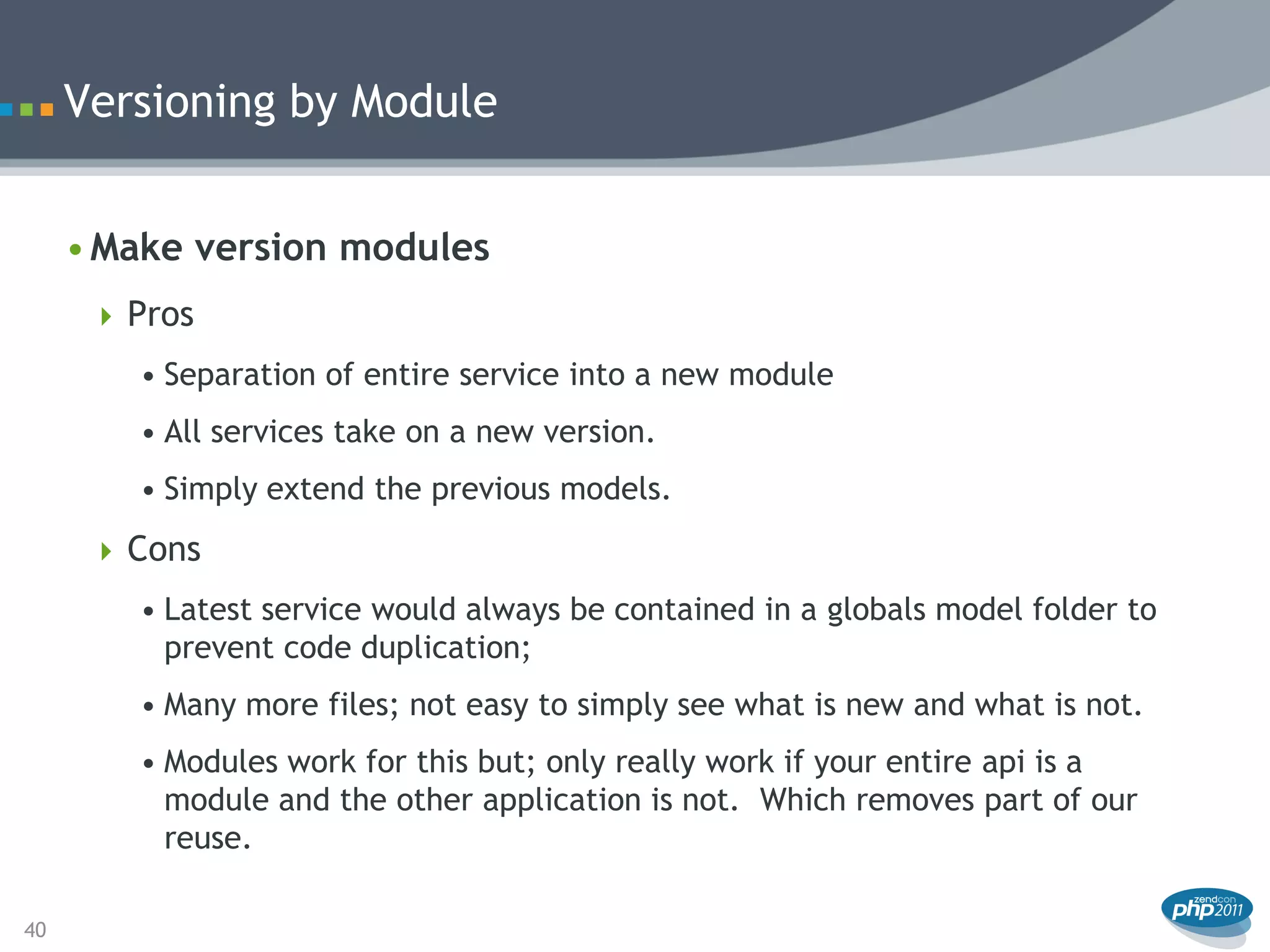Versioning by Module


     • Make version modules
       Pros
        • Separation of entire service into a new module
        • All services take on a new version.
        • Simply extend the previous models.
       Cons
        • Latest service would always be contained in a globals model folder to
          prevent code duplication;
        • Many more files; not easy to simply see what is new and what is not.
        • Modules work for this but; only really work if your entire api is a
          module and the other application is not. Which removes part of our
          reuse.

40
 