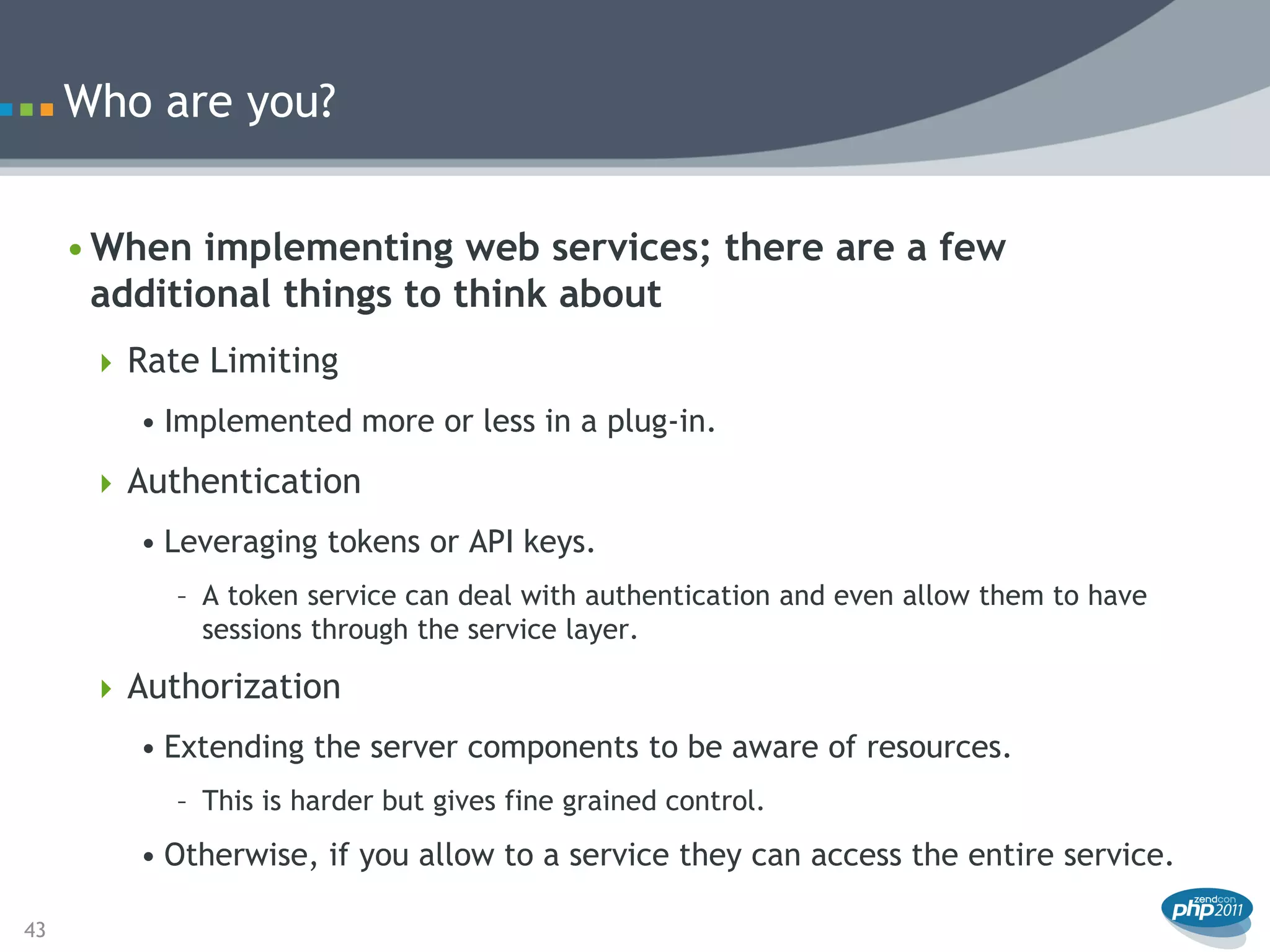 Who are you?


     • When implementing web services; there are a few
       additional things to think about
       Rate Limiting
        • Implemented more or less in a plug-in.
       Authentication
        • Leveraging tokens or API keys.
           – A token service can deal with authentication and even allow them to have
             sessions through the service layer.

       Authorization
        • Extending the server components to be aware of resources.
           – This is harder but gives fine grained control.
        • Otherwise, if you allow to a service they can access the entire service.

43
 