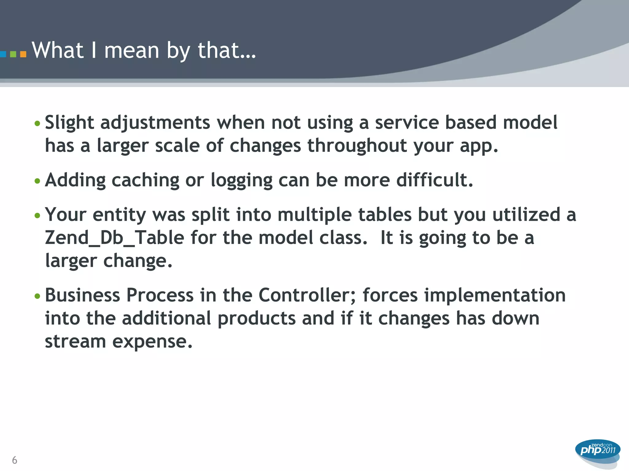 What I mean by that…


    • Slight adjustments when not using a service based model
      has a larger scale of changes throughout your app.
    • Adding caching or logging can be more difficult.
    • Your entity was split into multiple tables but you utilized a
      Zend_Db_Table for the model class. It is going to be a
      larger change.
    • Business Process in the Controller; forces implementation
      into the additional products and if it changes has down
      stream expense.




6
 