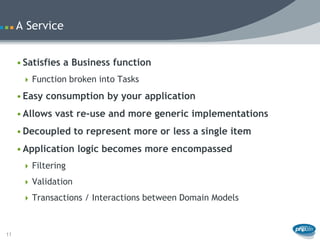 A Service


     • Satisfies a Business function
       Function broken into Tasks

     • Easy consumption by your application
     • Allows vast re-use and more generic implementations
     • Decoupled to represent more or less a single item
     • Application logic becomes more encompassed
       Filtering

       Validation

       Transactions / Interactions between Domain Models



11
 