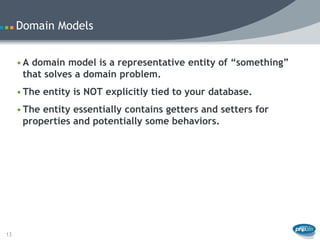 Domain Models


     • A domain model is a representative entity of “something”
       that solves a domain problem.
     • The entity is NOT explicitly tied to your database.
     • The entity essentially contains getters and setters for
       properties and potentially some behaviors.




13
 