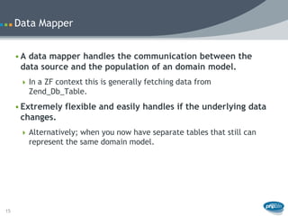 Data Mapper


     • A data mapper handles the communication between the
       data source and the population of an domain model.
       In a ZF context this is generally fetching data from
        Zend_Db_Table.
     • Extremely flexible and easily handles if the underlying data
       changes.
       Alternatively; when you now have separate tables that still can
        represent the same domain model.




15
 