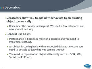 Decorators


     • Decorators allow you to add new behaviors to an existing
       object dynamically…
       Remember the previous examples? We used a few interfaces and
        now you will see why.
     • General Use Cases
       Performance is becoming more of a concern and you need to
        implement caching.
       An object is coming back with unexpected data at times; so you
        need to be able to log what was coming through.
       You need to represent an object differently such as JSON, XML,
        Serialized PHP, etc.


21
 
