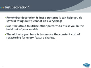 Just Decoration?


     • Remember decoration is just a pattern; it can help you do
       several things but it cannot do everything!
     • Don’t be afraid to utilize other patterns to assist you in the
       build out of your models.
     • The ultimate goal here is to remove the constant cost of
       refactoring for every feature change.




25
 