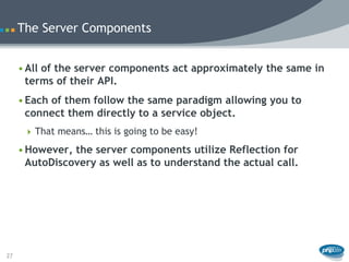 The Server Components


     • All of the server components act approximately the same in
       terms of their API.
     • Each of them follow the same paradigm allowing you to
       connect them directly to a service object.
       That means… this is going to be easy!

     • However, the server components utilize Reflection for
       AutoDiscovery as well as to understand the actual call.




27
 