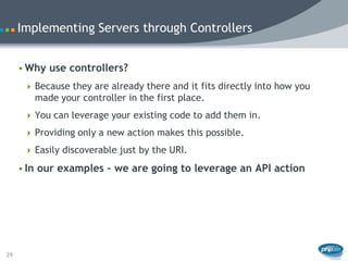 Implementing Servers through Controllers


     • Why use controllers?
       Because they are already there and it fits directly into how you
        made your controller in the first place.
       You can leverage your existing code to add them in.

       Providing only a new action makes this possible.

       Easily discoverable just by the URI.

     • In our examples – we are going to leverage an API action




29
 