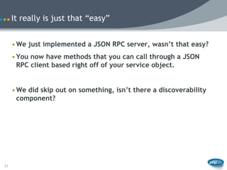 It really is just that “easy”


     • We just implemented a JSON RPC server, wasn’t that easy?
     • You now have methods that you can call through a JSON
       RPC client based right off of your service object.


     • We did skip out on something, isn’t there a discoverability
       component?




31
 