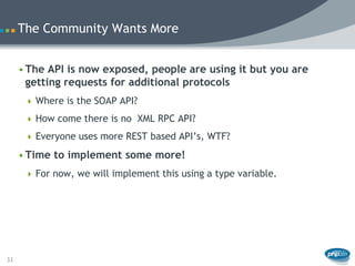 The Community Wants More


     • The API is now exposed, people are using it but you are
       getting requests for additional protocols
       Where is the SOAP API?

       How come there is no XML RPC API?

       Everyone uses more REST based API’s, WTF?

     • Time to implement some more!
       For now, we will implement this using a type variable.




33
 