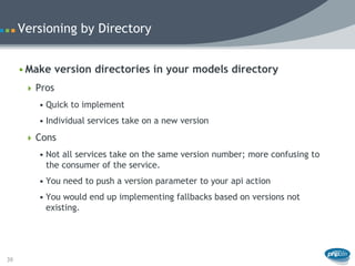 Versioning by Directory


     • Make version directories in your models directory
       Pros
         • Quick to implement
         • Individual services take on a new version
       Cons
         • Not all services take on the same version number; more confusing to
           the consumer of the service.
         • You need to push a version parameter to your api action
         • You would end up implementing fallbacks based on versions not
           existing.




39
 