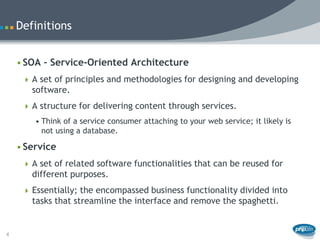 Definitions


    • SOA – Service-Oriented Architecture
      A set of principles and methodologies for designing and developing
       software.
      A structure for delivering content through services.
        • Think of a service consumer attaching to your web service; it likely is
          not using a database.

    • Service
      A set of related software functionalities that can be reused for
       different purposes.
      Essentially; the encompassed business functionality divided into
       tasks that streamline the interface and remove the spaghetti.


4
 