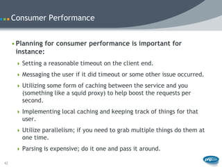 Consumer Performance


     • Planning for consumer performance is important for
       instance:
       Setting a reasonable timeout on the client end.

       Messaging the user if it did timeout or some other issue occurred.

       Utilizing some form of caching between the service and you
        (something like a squid proxy) to help boost the requests per
        second.
       Implementing local caching and keeping track of things for that
        user.
       Utilize parallelism; if you need to grab multiple things do them at
        one time.
       Parsing is expensive; do it one and pass it around.

42
 