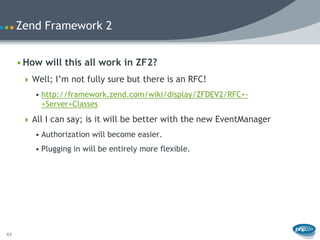 Zend Framework 2


     • How will this all work in ZF2?
       Well; I’m not fully sure but there is an RFC!
         • http://framework.zend.com/wiki/display/ZFDEV2/RFC+-
           +Server+Classes
       All I can say; is it will be better with the new EventManager
         • Authorization will become easier.
         • Plugging in will be entirely more flexible.




44
 