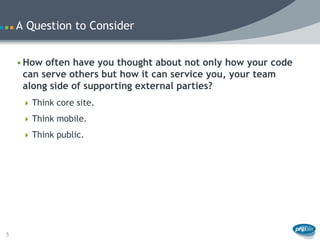 A Question to Consider


    • How often have you thought about not only how your code
      can serve others but how it can service you, your team
      along side of supporting external parties?
      Think core site.

      Think mobile.

      Think public.




5
 
