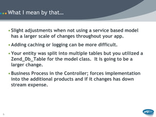 What I mean by that…


    • Slight adjustments when not using a service based model
      has a larger scale of changes throughout your app.
    • Adding caching or logging can be more difficult.
    • Your entity was split into multiple tables but you utilized a
      Zend_Db_Table for the model class. It is going to be a
      larger change.
    • Business Process in the Controller; forces implementation
      into the additional products and if it changes has down
      stream expense.




6
 