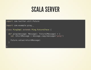 SCALA SERVER
import com.twitter.util.Future
import com.example.ping._
class PingImpl extends Ping.FutureIface {
def ping(message: Message): Future[Message] = {
val returnMessage = message.copy(message="pong")
Future.value(returnMessage)
}
}
 