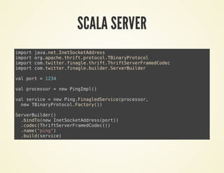 SCALA SERVER
import java.net.InetSocketAddress
import org.apache.thrift.protocol.TBinaryProtocol
import com.twitter.finagle.thrift.ThriftServerFramedCodec
import com.twitter.finagle.builder.ServerBuilder
val port = 1234
val processor = new PingImpl()
val service = new Ping.FinagledService(processor,
new TBinaryProtocol.Factory())
ServerBuilder()
.bindTo(new InetSocketAddress(port))
.codec(ThriftServerFramedCodec())
.name("ping")
.build(service)
 