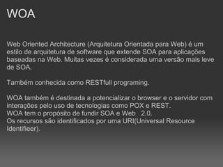 WOA

Web Oriented Architecture (Arquitetura Orientada para Web) é um
estilo de arquitetura de software que extende SOA para aplicações
baseadas na Web. Muitas vezes é considerada uma versão mais leve
de SOA.

Também conhecida como RESTfull programing.

WOA também é destinada a potencializar o browser e o servidor com
interações pelo uso de tecnologias como POX e REST.
WOA tem o propósito de fundir SOA e Web 2.0.
Os recursos são identificados por uma URI(Universal Resource
Identifieer).
 