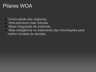 Pilares WOA

 Continuidade dos negócios.
 Infra-estrutura mais robusta.
 Maior integração de sistemas.
 Mais inteligência no tratamento das informações para
 melhor tomada de decisão.
 