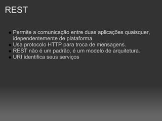 REST

 Permite a comunicação entre duas aplicações quaisquer,
 idependentemente de plataforma.
 Usa protocolo HTTP para troca de mensagens.
 REST não é um padrão, é um modelo de arquitetura.
 URI identifica seus serviços
 