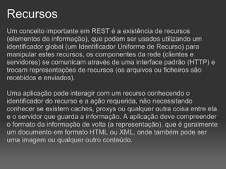 Recursos
Um conceito importante em REST é a existência de recursos
(elementos de informação), que podem ser usados utilizando um
identificador global (um Identificador Uniforme de Recurso) para
manipular estes recursos, os componentes da rede (clientes e
servidores) se comunicam através de uma interface padrão (HTTP) e
trocam representações de recursos (os arquivos ou ficheiros são
recebidos e enviados).

Uma aplicação pode interagir com um recurso conhecendo o
identificador do recurso e a ação requerida, não necessitando
conhecer se existem caches, proxys ou qualquer outra coisa entre ela
e o servidor que guarda a informação. A aplicação deve compreender
o formato da informação de volta (a representação), que é geralmente
um documento em formato HTML ou XML, onde também pode ser
uma imagem ou qualquer outro conteúdo.
 