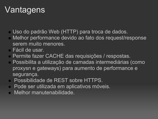 Vantagens

 Uso do padrão Web (HTTP) para troca de dados.
 Melhor performance devido ao fato dos request/response
 serem muito menores.
 Fácil de usar.
 Permite fazer CACHE das requisições / respostas.
 Possibilita a utilização de camadas intermediárias (como
 proxysn e gateways) para aumento de performance e
 segurança.
  Possibilidade de REST sobre HTTPS.
  Pode ser utilizada em aplicativos móveis.
  Melhor manutenabilidade.
 