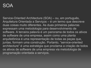 SOA

Service-Oriented Architecture (SOA) – ou, em português,
Arquitetura Orientada a Serviços – é um termo que descreve
duas coisas muito diferentes. As duas primeiras palavras
expressam uma metodologia para desenvolvimento de
software. A terceira palavra é um panorama de todos os ativos
de software de uma empresa, assim como uma planta
arquitetônica é uma representação de todas as peças que,
juntas, formam uma construção. Portanto, “service-oriented
architecture” é uma estratégia que proclama a criação de todos
os ativos de software de uma empresa via metodologia de
programação orientada a serviços.
 