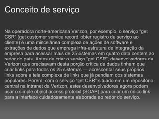 Conceito de serviço

Na operadora norte-americana Verizon, por exemplo, o serviço “get
CSR” (get customer service record, obter registro de serviço ao
cliente) é uma miscelânea complexa de ações de software e
extrações de dados que emprega infra-estrutura de integração da
empresa para acessar mais de 25 sistemas em quatro data centers ao
redor do país. Antes de criar o serviço “get CSR”, desenvolvedores da
Verizon que precisavam desta porção crítica de dados tinham que
criar links para todos os 25 sistemas — acrescentar seus próprios
links sobre a teia complexa de links que já pendiam dos sistemas
populares. Porém, com o serviço “get CSR” situado em um repositório
central na intranet da Verizon, estes desenvolvedores agora podem
usar o simple object access protocol (SOAP) para criar um único link
para a interface cuidadosamente elaborada ao redor do serviço.
 