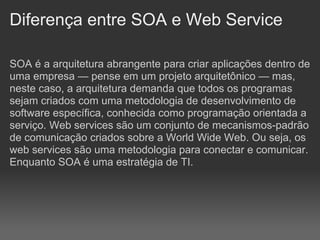 Diferença entre SOA e Web Service

SOA é a arquitetura abrangente para criar aplicações dentro de
uma empresa — pense em um projeto arquitetônico — mas,
neste caso, a arquitetura demanda que todos os programas
sejam criados com uma metodologia de desenvolvimento de
software específica, conhecida como programação orientada a
serviço. Web services são um conjunto de mecanismos-padrão
de comunicação criados sobre a World Wide Web. Ou seja, os
web services são uma metodologia para conectar e comunicar.
Enquanto SOA é uma estratégia de TI.
 