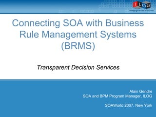 Connecting SOA with Business Rule Management Systems (BRMS) Transparent Decision Services Alain Gendre SOA and BPM Program Manager, ILOG SOAWorld 2007, New York 