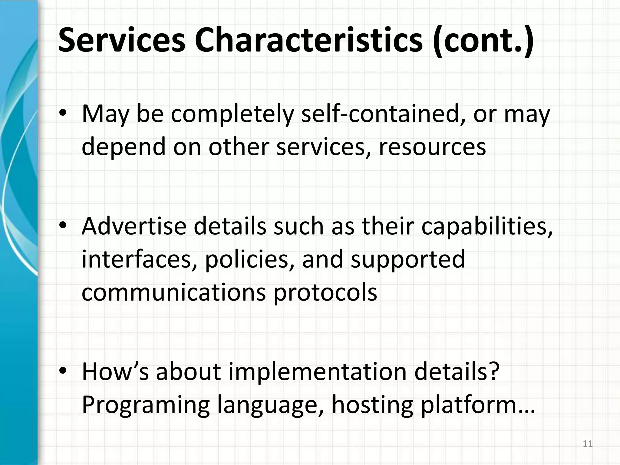 Services Characteristics (cont.)May be completely self-contained, or may depend on other services, resourcesAdvertise details such as their capabilities, interfaces, policies, and supported communications protocolsHow’s about implementation details? Programing language, hosting platform…11