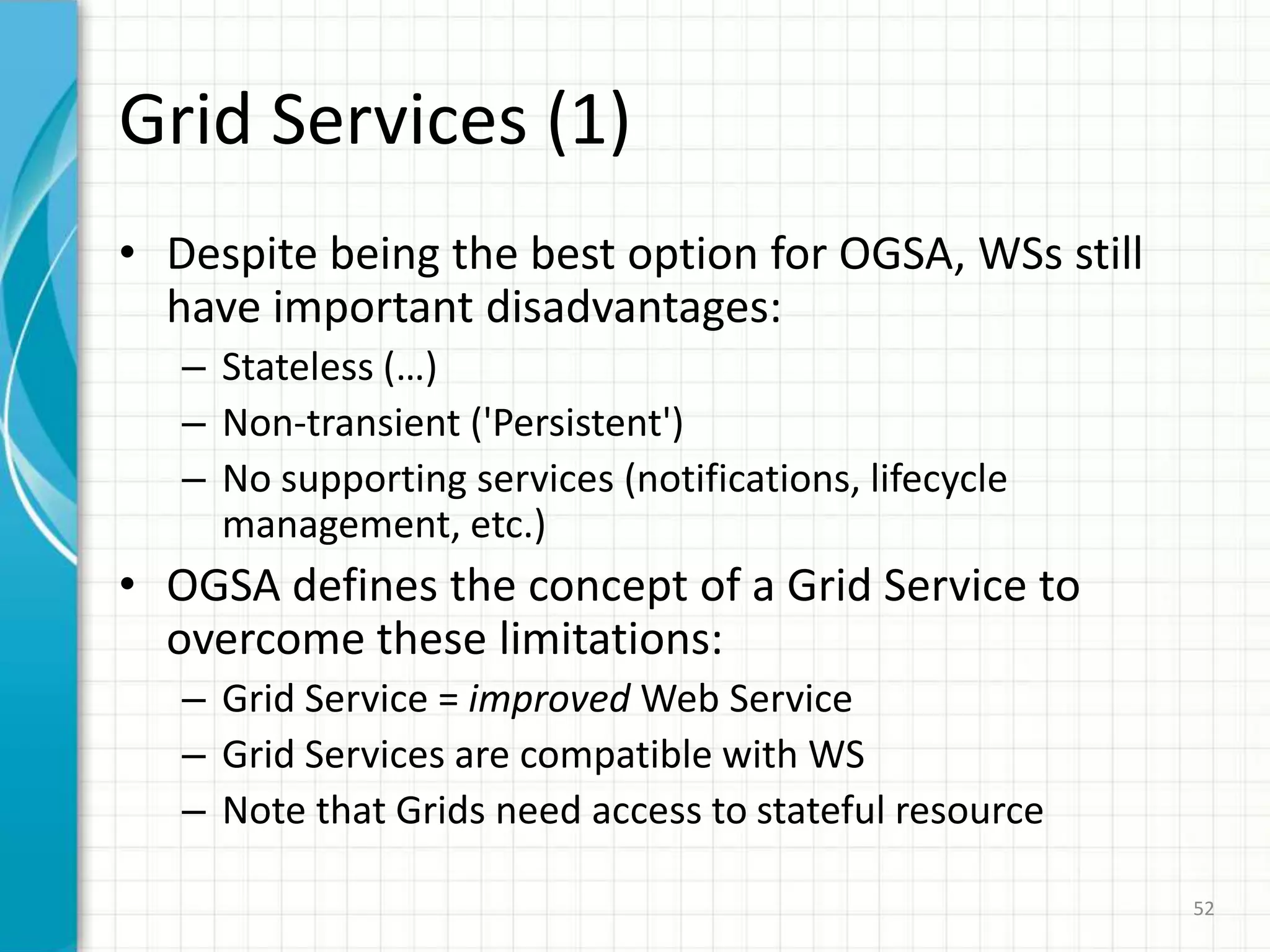 Grid Services = Grid + WS; service semanticsaims to standardize the different services that are commonly found in a Grid applicationJob management, security, VO management, data management, workflow, deployment, etc.47OGSA Overview (2/2)Addressing the challenges of integrating services across distributed, heterogeneous, dynamic VO formed from the disparate resourcesOGSA was introduced in “Physiology of the Grid” (I.Foster, C.Kesselman, J.Nick, y S.Tuecke)The actual standardization process is being carried out by the Global Grid Forum (GGF) http://www.ggf.org/
