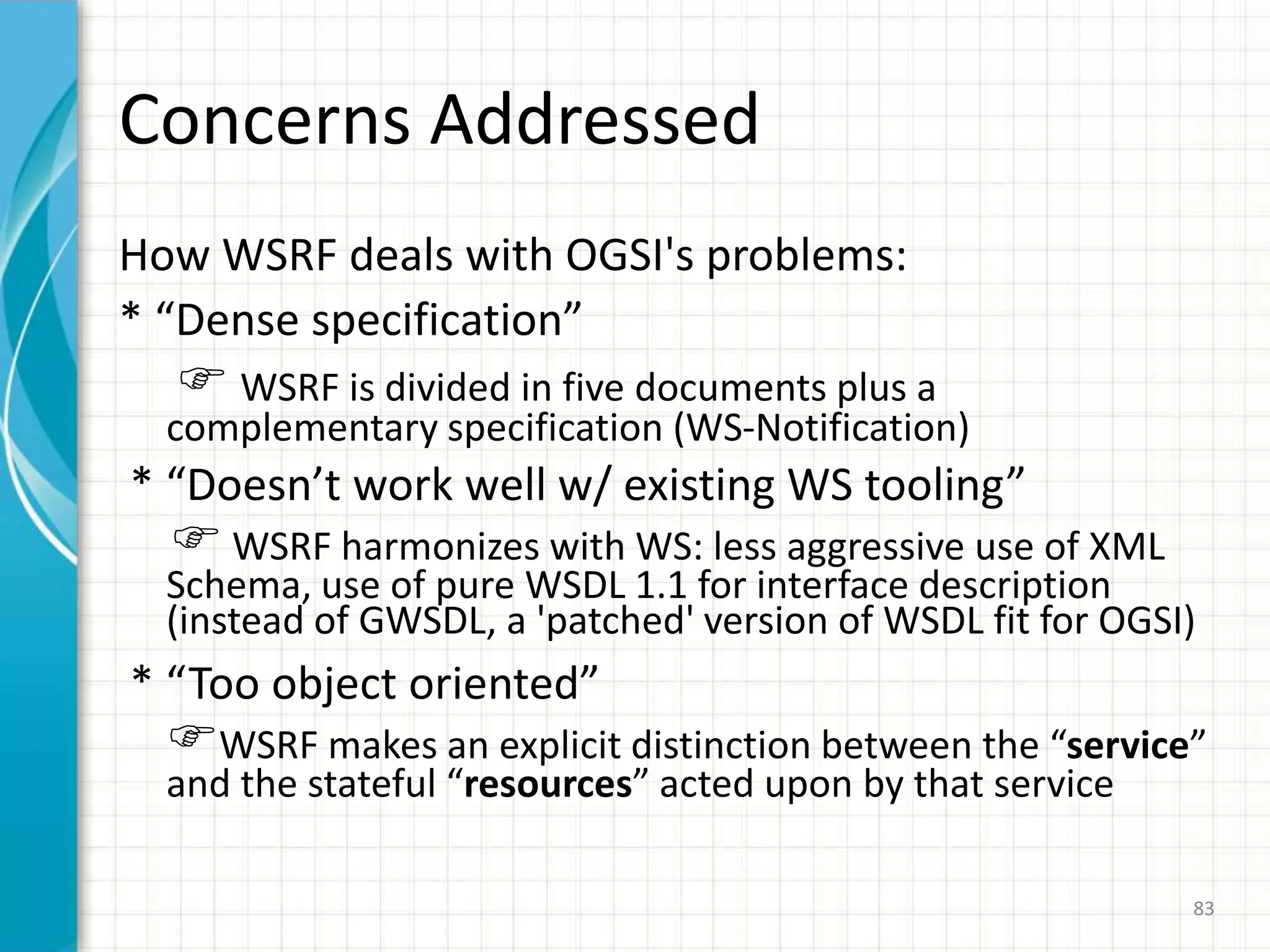 WSRF (1)To achieve Web Service & Grid Service convergence, a new standard was announced during GlobusWORLD 2004 (January 2004)This new standard will supersede OGSIWSRF – Web Services Resource FrameworkOASIS, from 200671